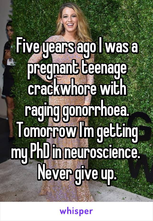 Five years ago I was a pregnant teenage crackwhore with raging gonorrhoea. Tomorrow I'm getting my PhD in neuroscience. 
Never give up.