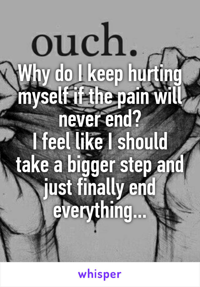 Why do I keep hurting myself if the pain will never end?
I feel like I should take a bigger step and just finally end everything...