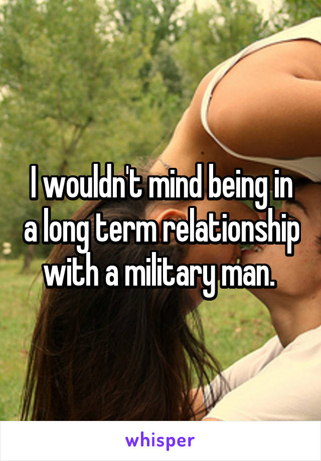I wouldn't mind being in a long term relationship with a military man. 