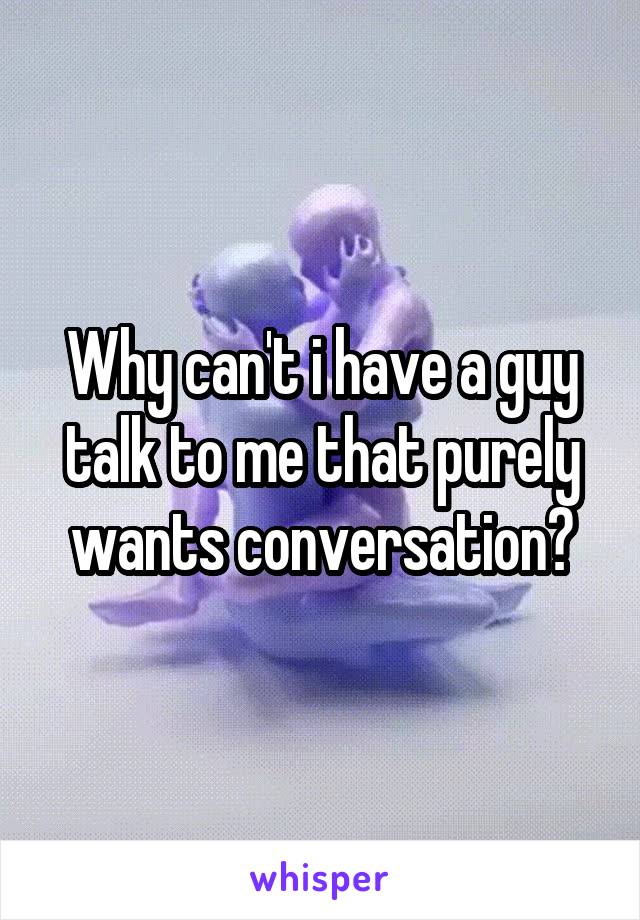Why can't i have a guy talk to me that purely wants conversation?