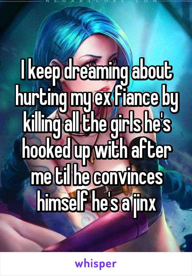 I keep dreaming about hurting my ex fiance by killing all the girls he's hooked up with after me til he convinces himself he's a jinx