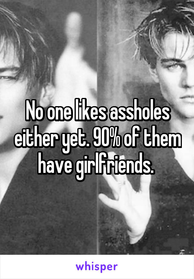 No one likes assholes either yet. 90% of them have girlfriends. 