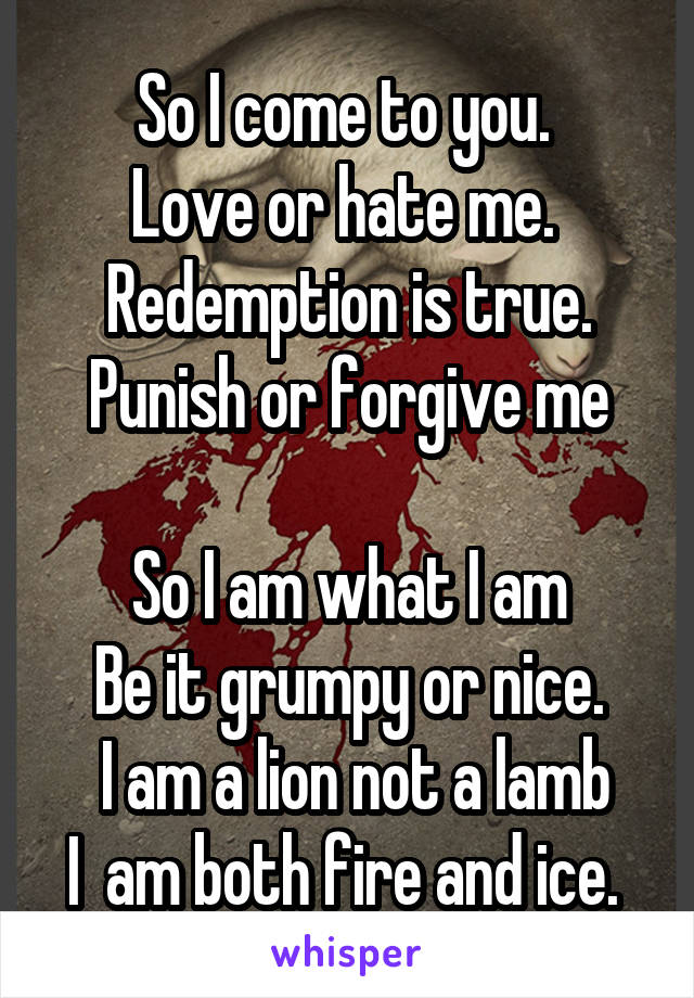 So I come to you. 
Love or hate me. 
 Redemption is true. 
Punish or forgive me

So I am what I am
Be it grumpy or nice.
 I am a lion not a lamb
I  am both fire and ice. 