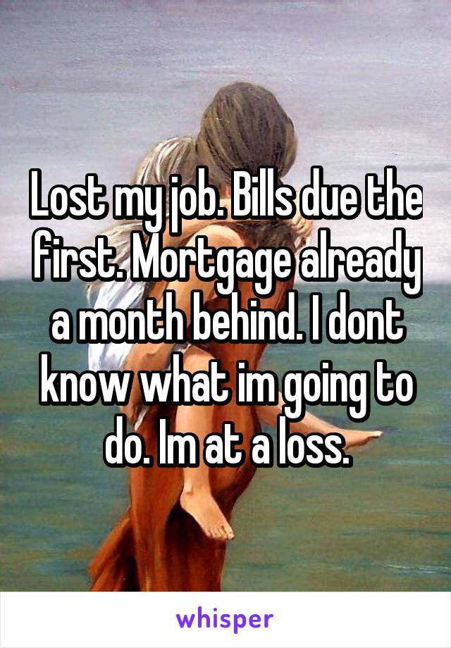 Lost my job. Bills due the first. Mortgage already a month behind. I dont know what im going to do. Im at a loss.