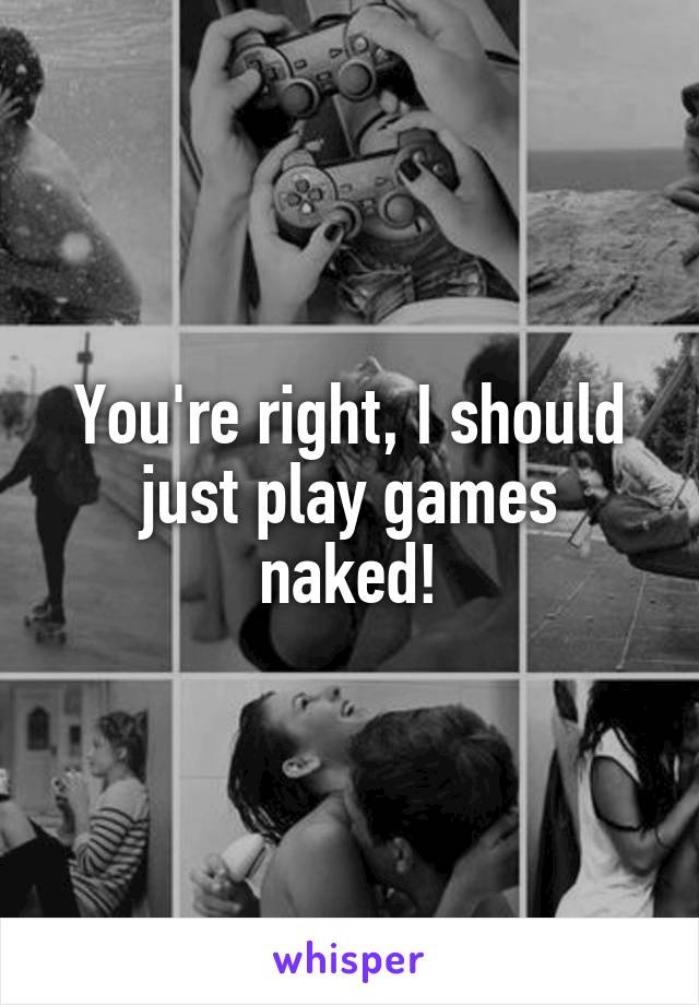 You're right, I should just play games naked!
