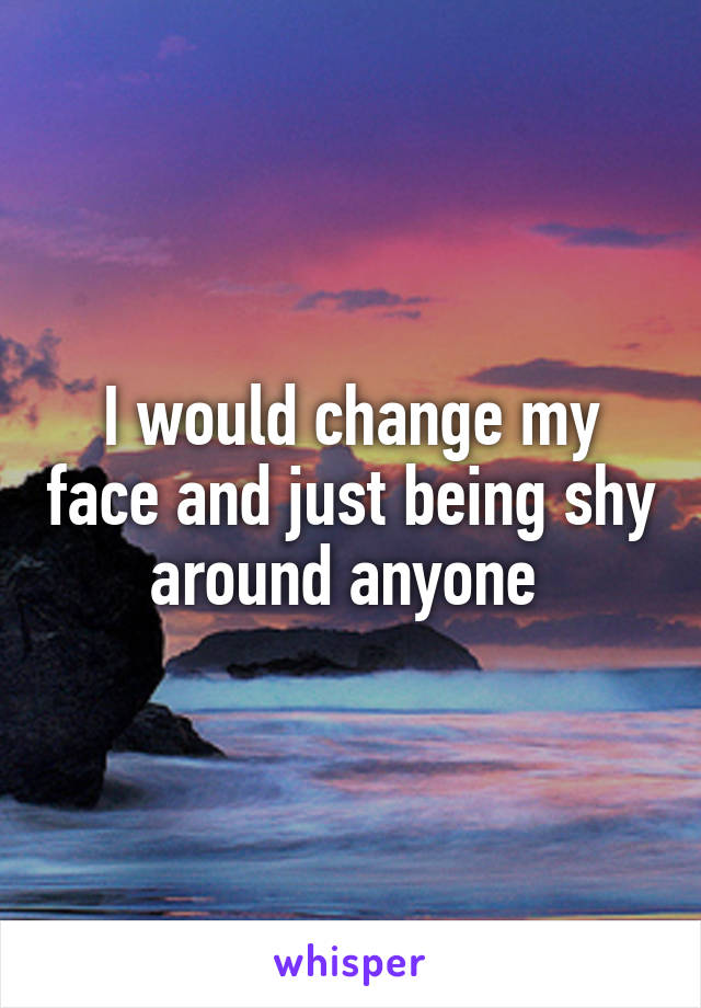 I would change my face and just being shy around anyone 