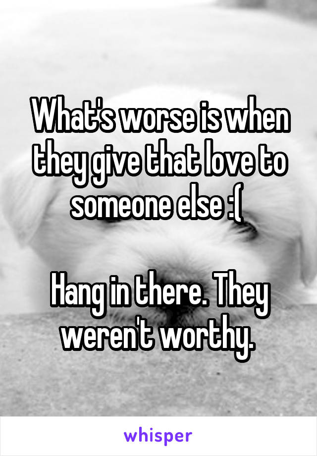 What's worse is when they give that love to someone else :( 

Hang in there. They weren't worthy. 