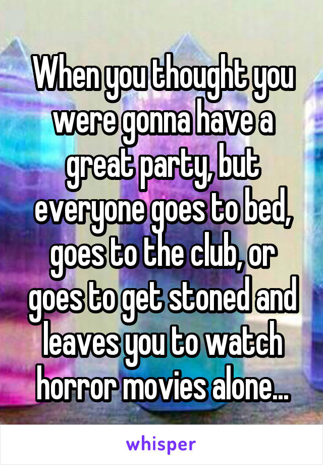 When you thought you were gonna have a great party, but everyone goes to bed, goes to the club, or goes to get stoned and leaves you to watch horror movies alone...