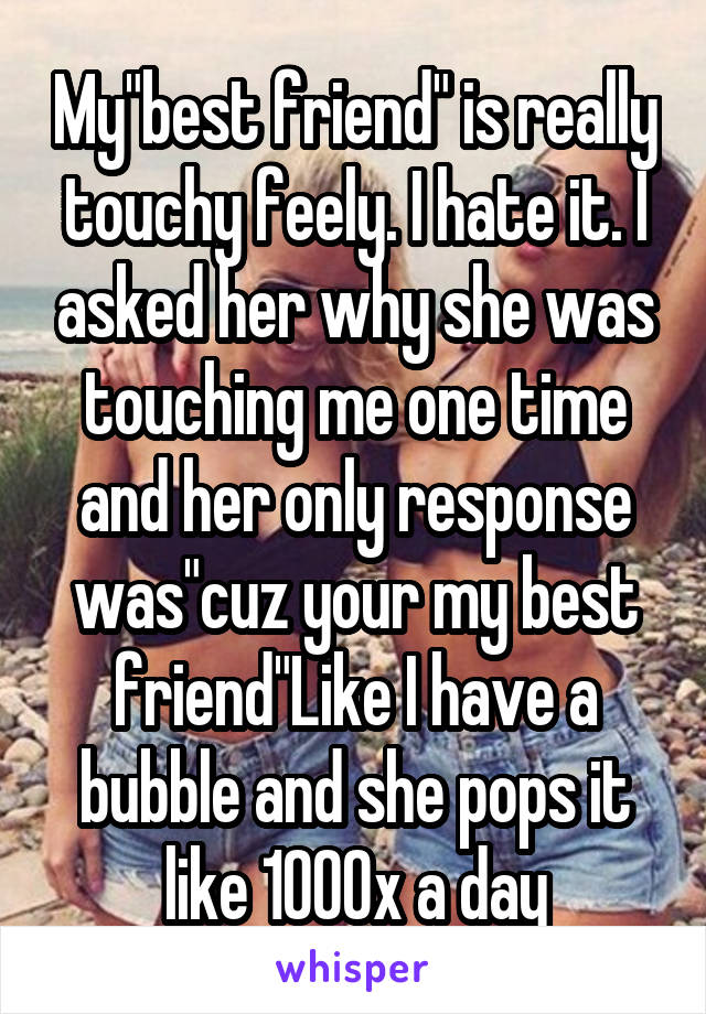 My"best friend" is really touchy feely. I hate it. I asked her why she was touching me one time and her only response was"cuz your my best friend"Like I have a bubble and she pops it like 1000x a day