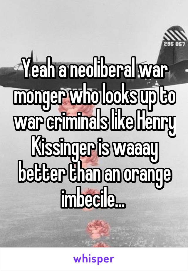 Yeah a neoliberal war monger who looks up to war criminals like Henry Kissinger is waaay better than an orange imbecile... 