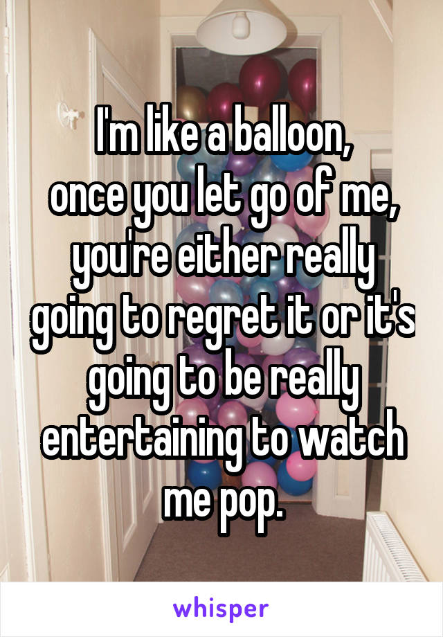 I'm like a balloon,
once you let go of me, you're either really going to regret it or it's going to be really entertaining to watch me pop.