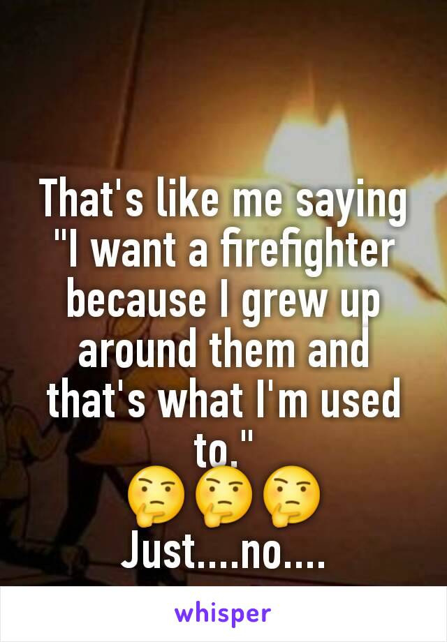 That's like me saying "I want a firefighter because I grew up around them and that's what I'm used to."
🤔🤔🤔
Just....no....