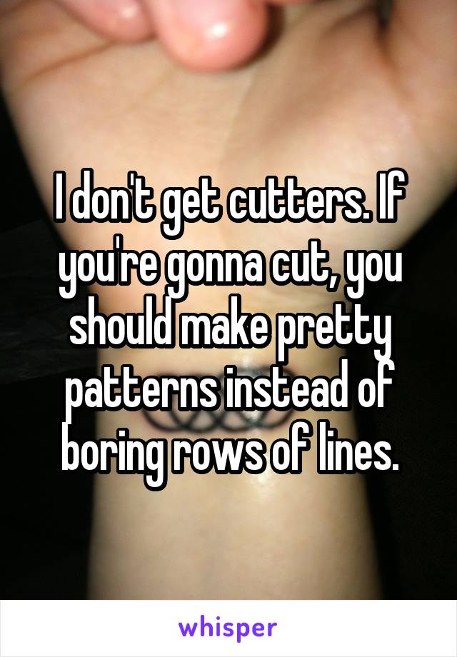 I don't get cutters. If you're gonna cut, you should make pretty patterns instead of boring rows of lines.