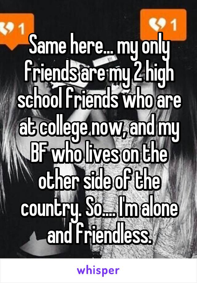 Same here... my only friends are my 2 high school friends who are at college now, and my BF who lives on the other side of the country. So.... I'm alone and friendless.