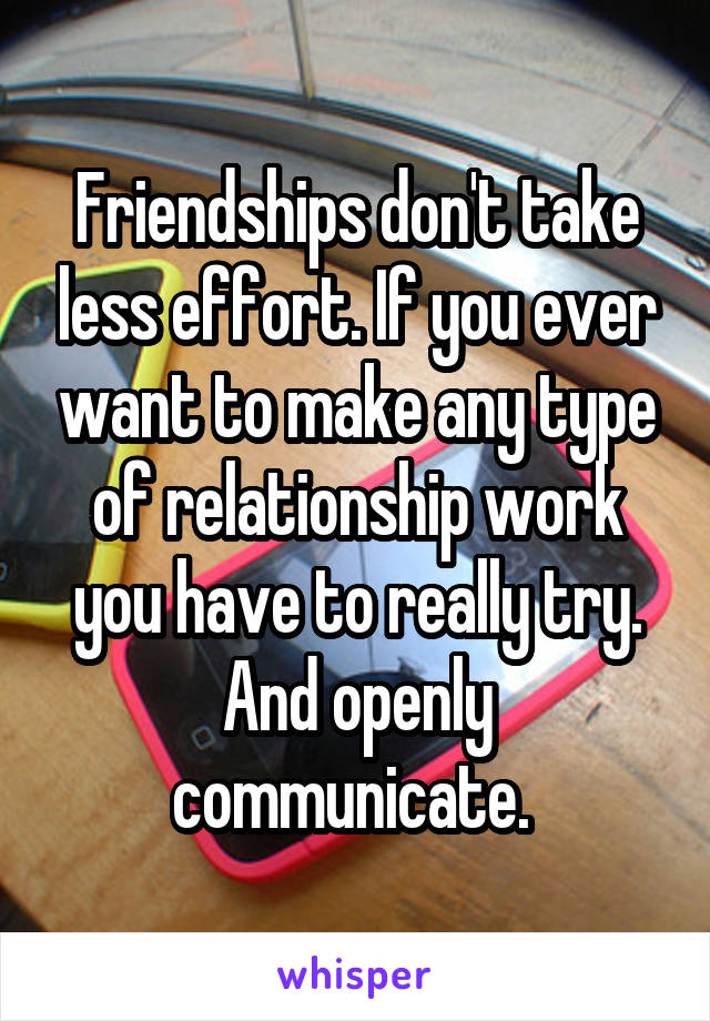 Friendships don't take less effort. If you ever want to make any type of relationship work you have to really try. And openly communicate. 