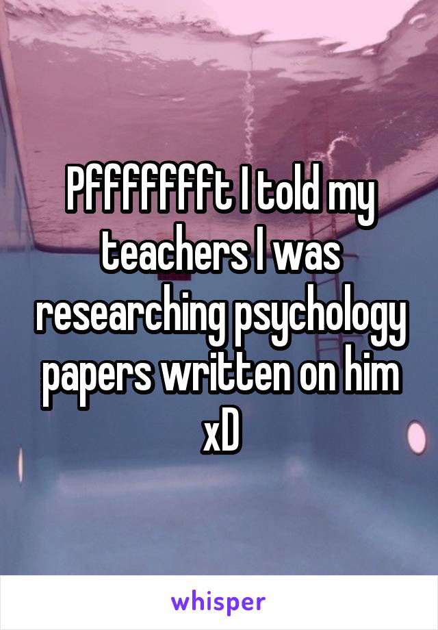 Pffffffft I told my teachers I was researching psychology papers written on him xD