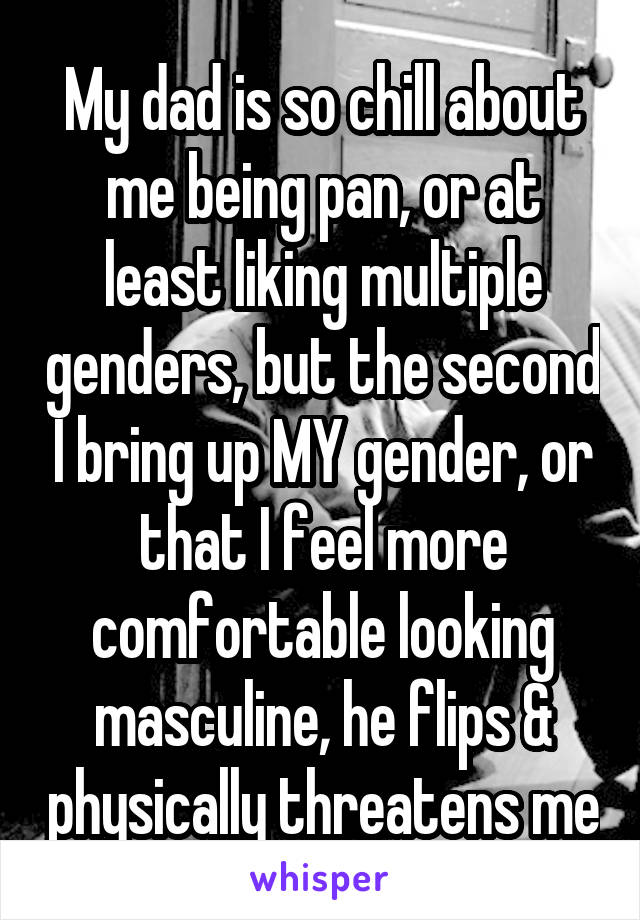 My dad is so chill about me being pan, or at least liking multiple genders, but the second I bring up MY gender, or that I feel more comfortable looking masculine, he flips & physically threatens me