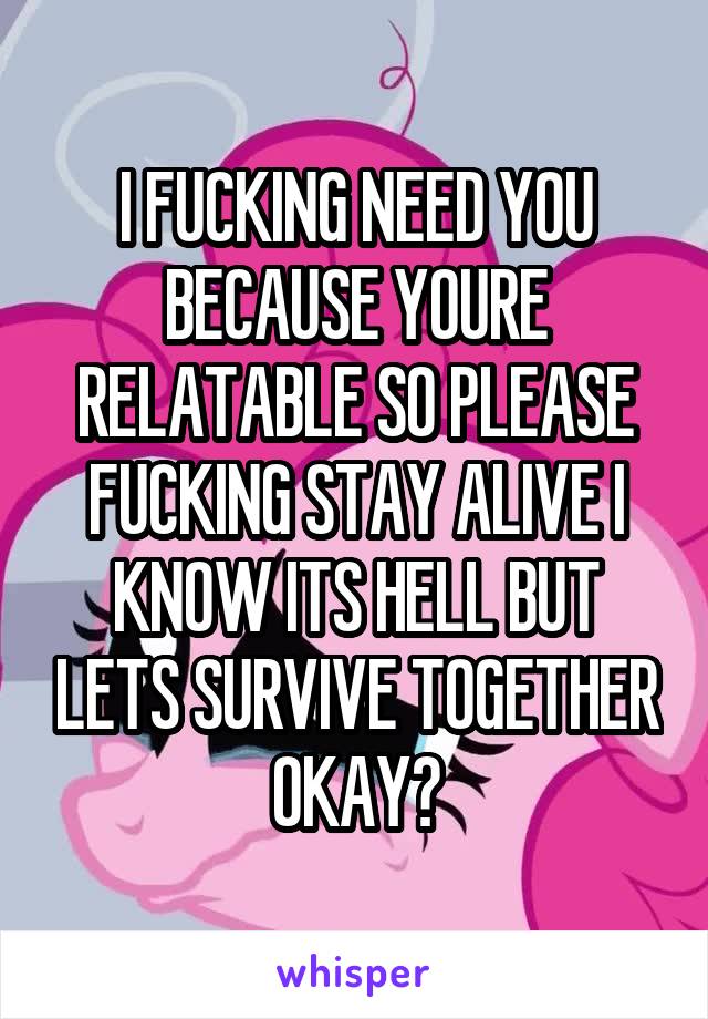 I FUCKING NEED YOU BECAUSE YOURE RELATABLE SO PLEASE FUCKING STAY ALIVE I KNOW ITS HELL BUT LETS SURVIVE TOGETHER OKAY?