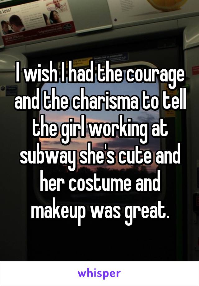 I wish I had the courage and the charisma to tell the girl working at subway she's cute and her costume and makeup was great.