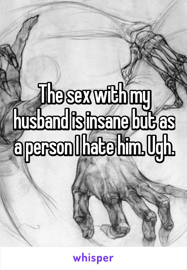 The sex with my husband is insane but as a person I hate him. Ugh. 