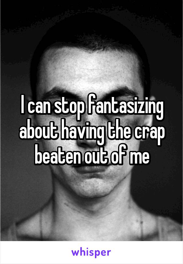 I can stop fantasizing about having the crap beaten out of me