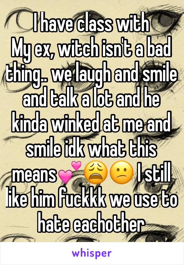 I have class with
My ex, witch isn't a bad thing.. we laugh and smile and talk a lot and he kinda winked at me and smile idk what this means💕😩😕 I still like him fuckkk we use to hate eachother 