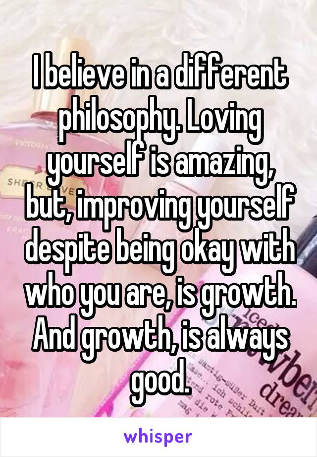 I believe in a different philosophy. Loving yourself is amazing, but, improving yourself despite being okay with who you are, is growth. And growth, is always good.
