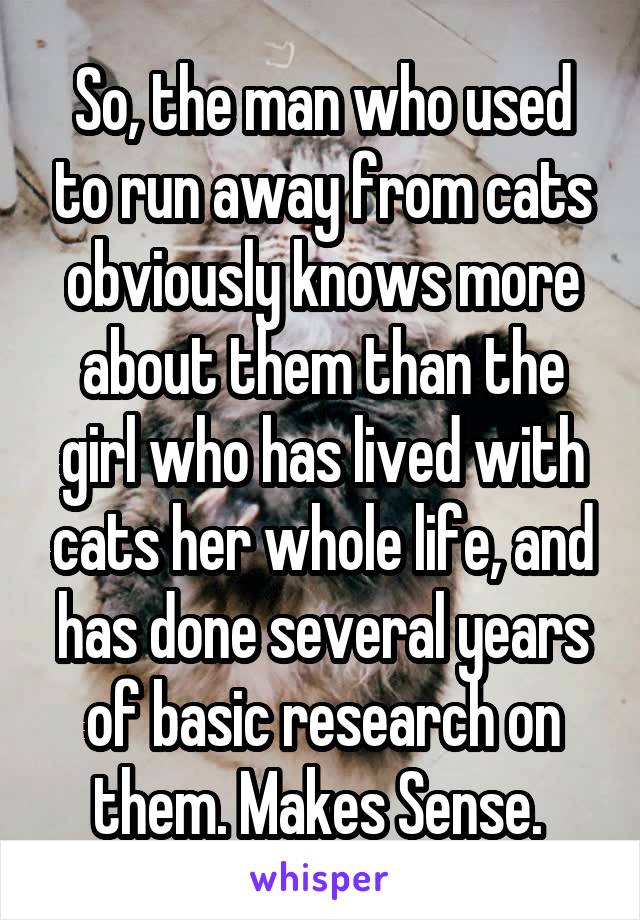 So, the man who used to run away from cats obviously knows more about them than the girl who has lived with cats her whole life, and has done several years of basic research on them. Makes Sense. 