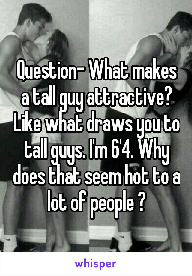 Question- What makes a tall guy attractive? Like what draws you to tall guys. I'm 6'4. Why does that seem hot to a lot of people ?