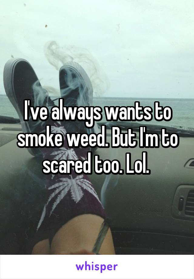 I've always wants to smoke weed. But I'm to scared too. Lol. 