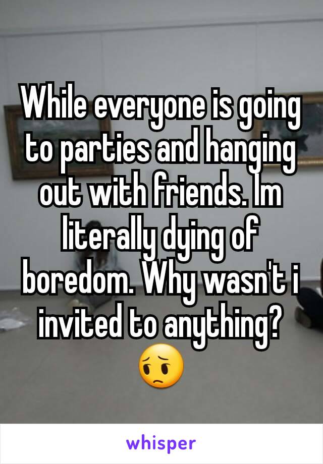 While everyone is going to parties and hanging out with friends. Im literally dying of boredom. Why wasn't i invited to anything? 😔