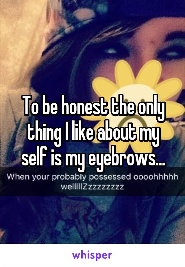 To be honest the only thing I like about my self is my eyebrows...