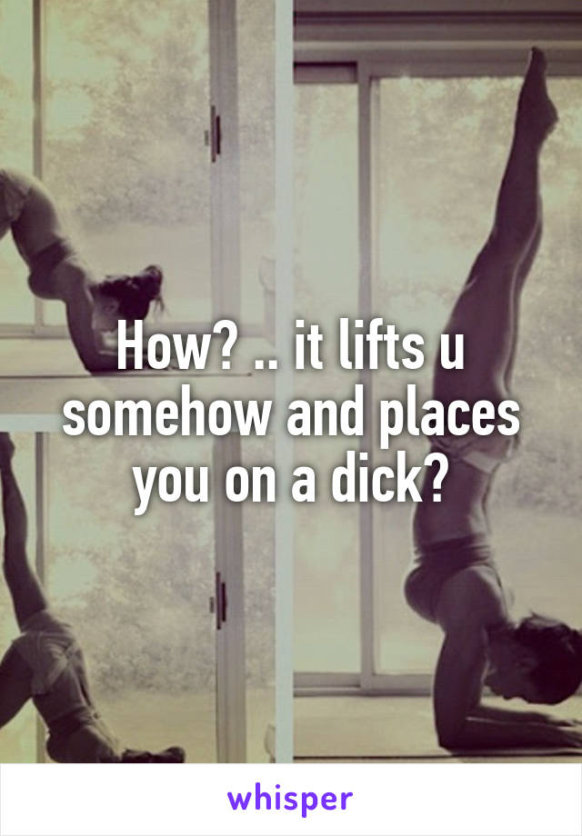 How? .. it lifts u somehow and places you on a dick?