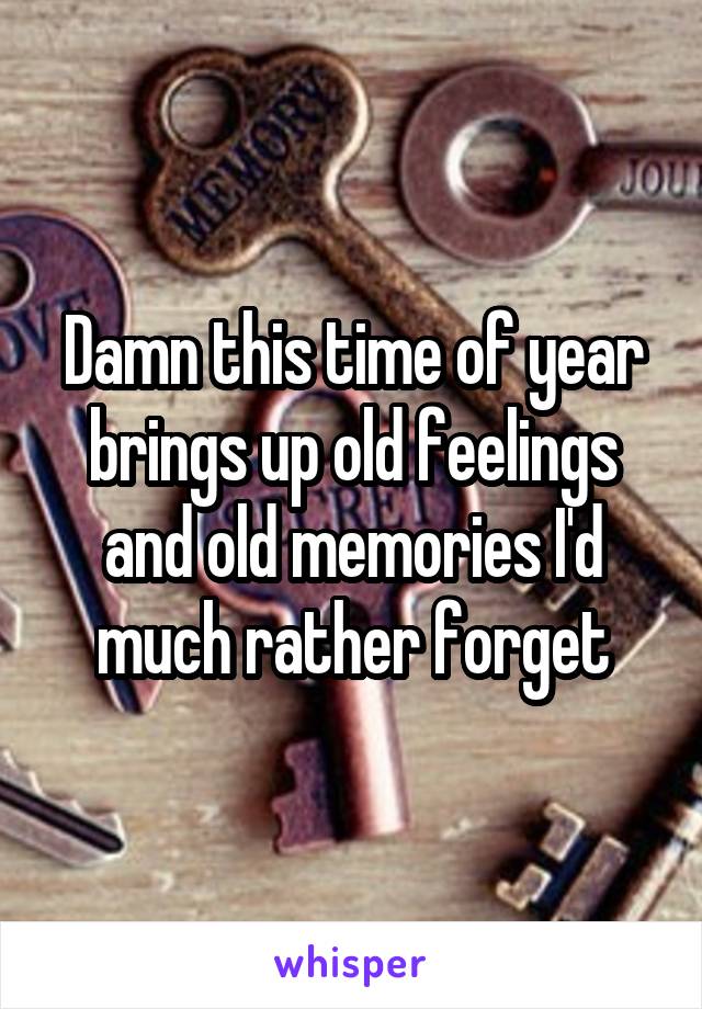 Damn this time of year brings up old feelings and old memories I'd much rather forget