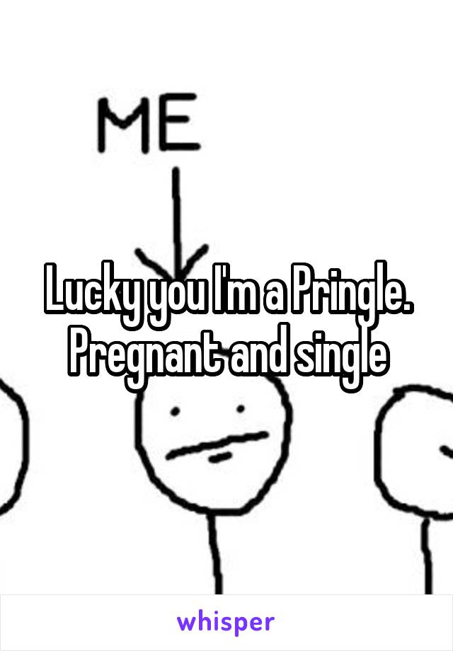 Lucky you I'm a Pringle. Pregnant and single