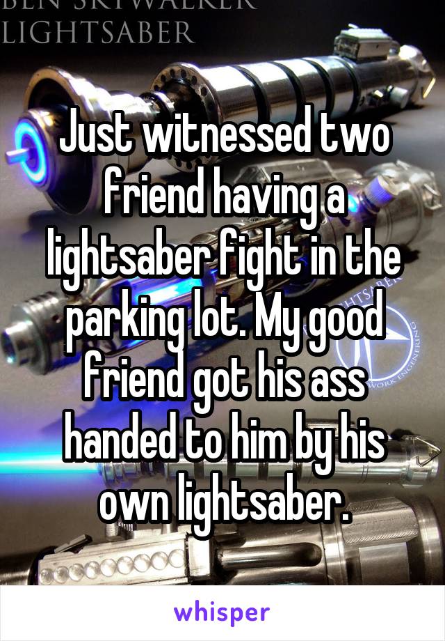 Just witnessed two friend having a lightsaber fight in the parking lot. My good friend got his ass handed to him by his own lightsaber.