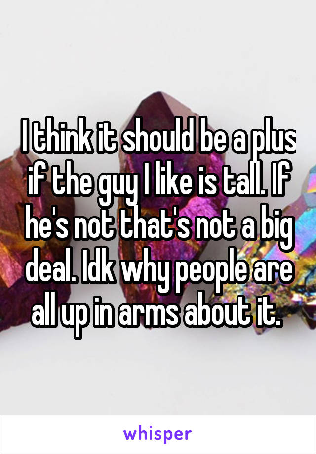 I think it should be a plus if the guy I like is tall. If he's not that's not a big deal. Idk why people are all up in arms about it. 