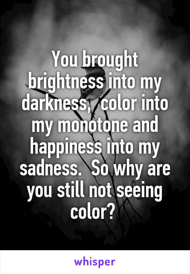 You brought brightness into my darkness,  color into my monotone and happiness into my sadness.  So why are you still not seeing color? 