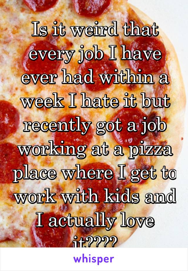 Is it weird that every job I have ever had within a week I hate it but recently got a job working at a pizza place where I get to work with kids and I actually love it????