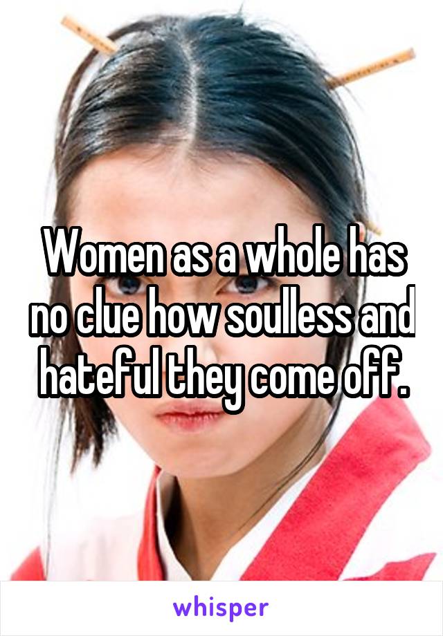 Women as a whole has no clue how soulless and hateful they come off.