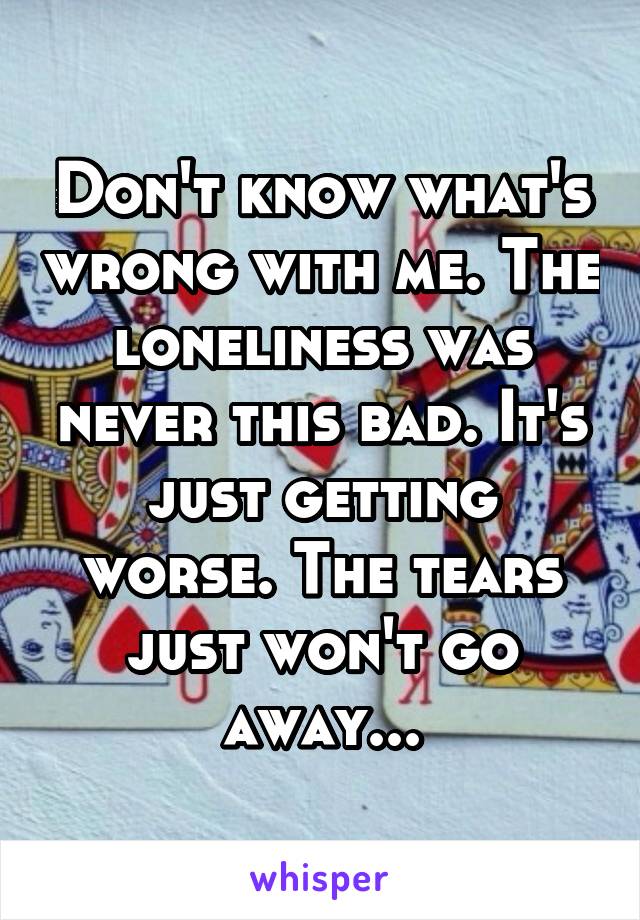 Don't know what's wrong with me. The loneliness was never this bad. It's just getting worse. The tears just won't go away...