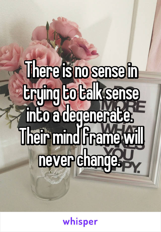 There is no sense in trying to talk sense into a degenerate.  Their mind frame will never change. 