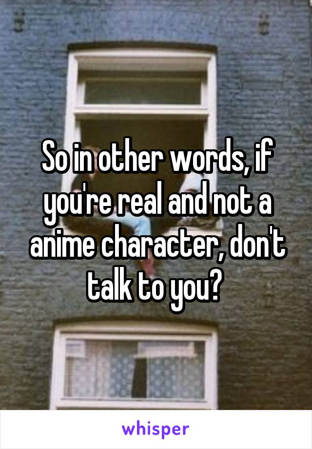 So in other words, if you're real and not a anime character, don't talk to you? 