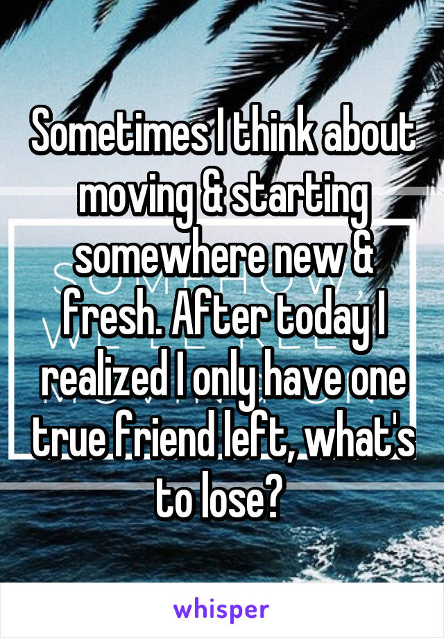 Sometimes I think about moving & starting somewhere new & fresh. After today I realized I only have one true friend left, what's to lose? 