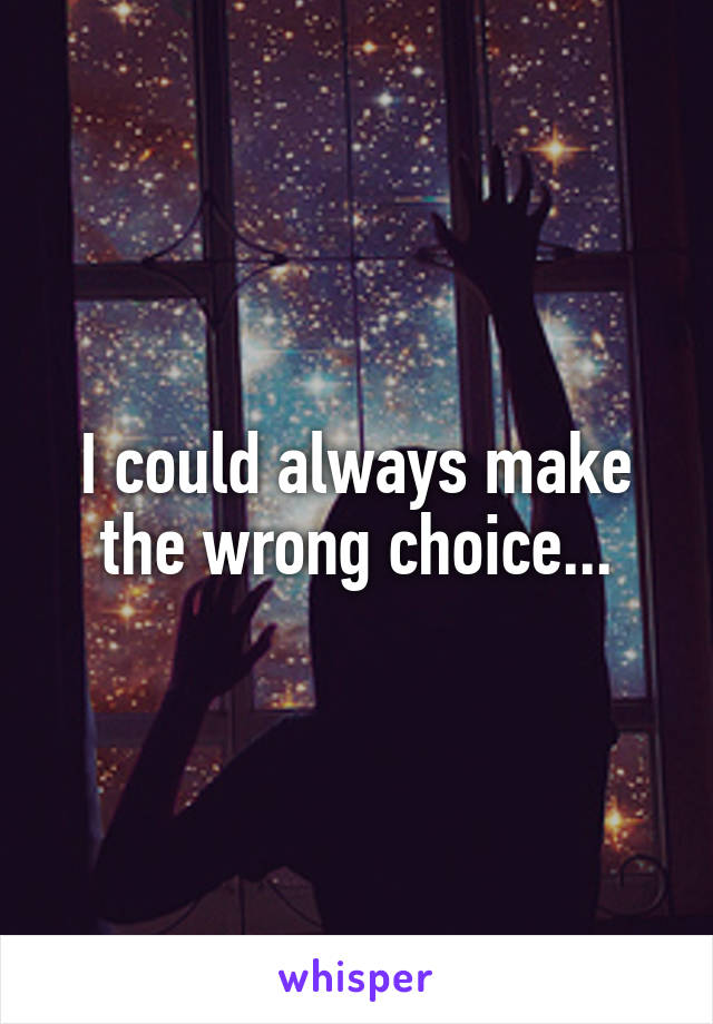 I could always make the wrong choice...
