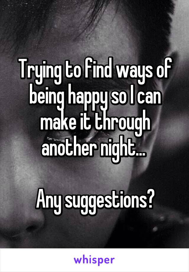Trying to find ways of being happy so I can make it through another night... 

Any suggestions?