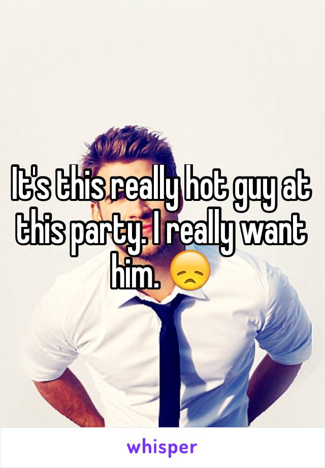 It's this really hot guy at this party. I really want him. 😞