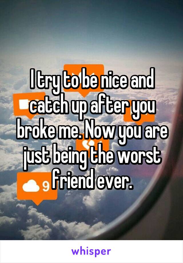 I try to be nice and catch up after you broke me. Now you are just being the worst friend ever.