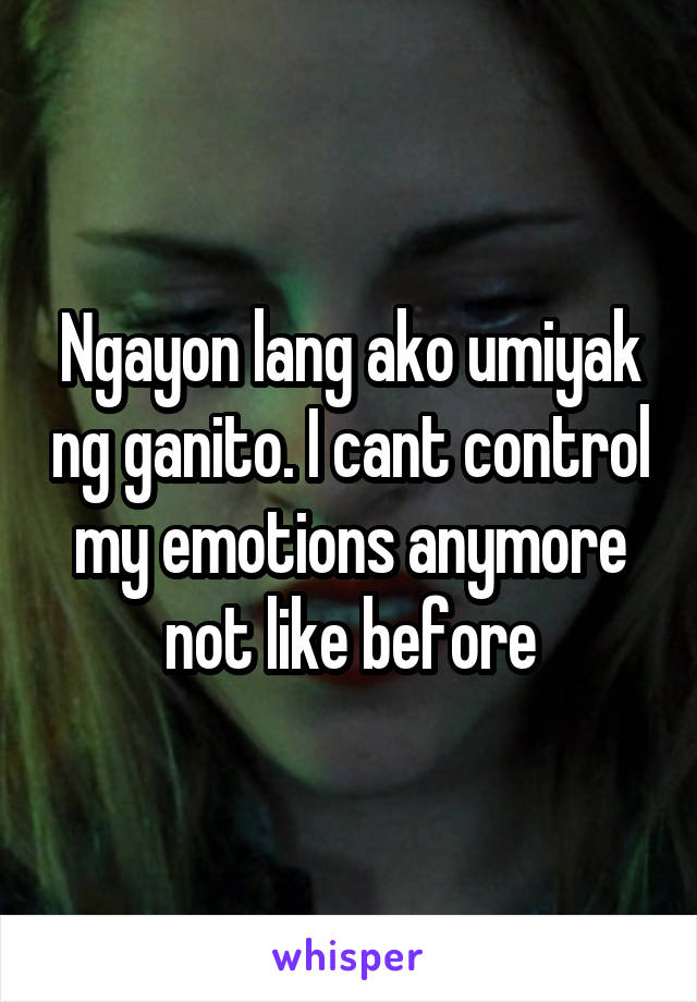 Ngayon lang ako umiyak ng ganito. I cant control my emotions anymore not like before