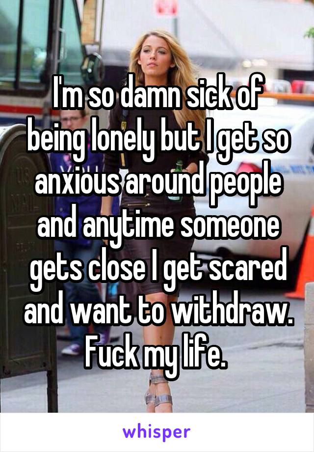 I'm so damn sick of being lonely but I get so anxious around people and anytime someone gets close I get scared and want to withdraw. Fuck my life. 